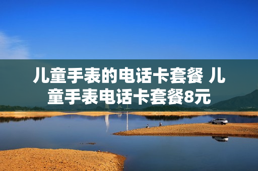 儿童手表的电话卡套餐 儿童手表电话卡套餐8元