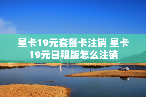 星卡19元套餐卡注销 星卡19元日租版怎么注销