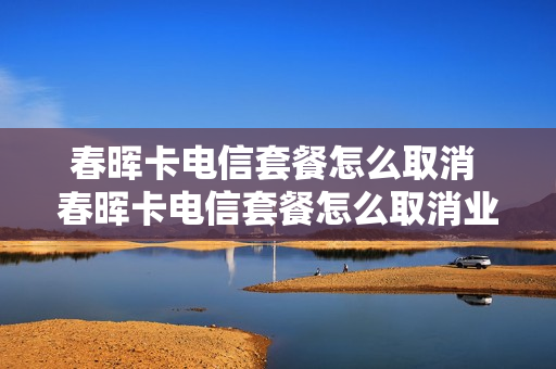 春晖卡电信套餐怎么取消 春晖卡电信套餐怎么取消业务
