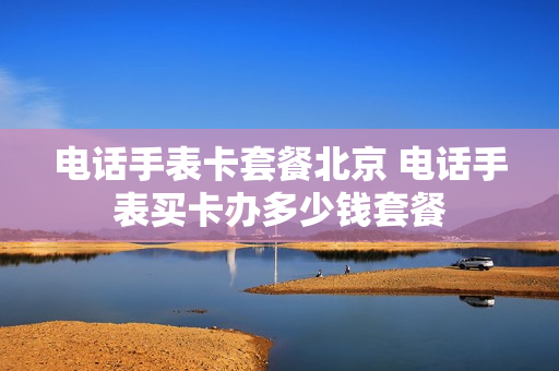 电话手表卡套餐北京 电话手表买卡办多少钱套餐