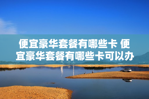 便宜豪华套餐有哪些卡 便宜豪华套餐有哪些卡可以办理