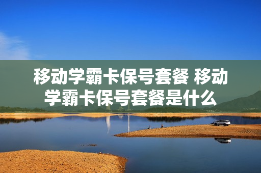移动学霸卡保号套餐 移动学霸卡保号套餐是什么