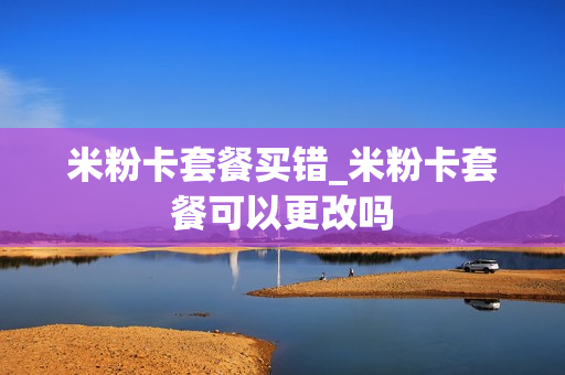 米粉卡套餐买错_米粉卡套餐可以更改吗