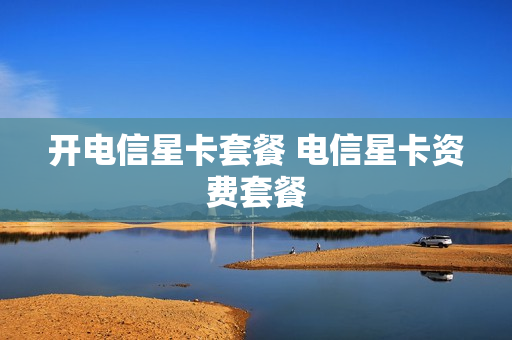 开电信星卡套餐 电信星卡资费套餐