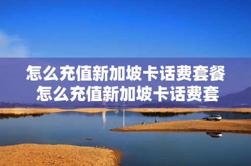怎么充值新加坡卡话费套餐 怎么充值新加坡卡话费套餐的钱