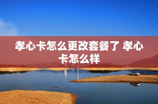 孝心卡怎么更改套餐了 孝心卡怎么样