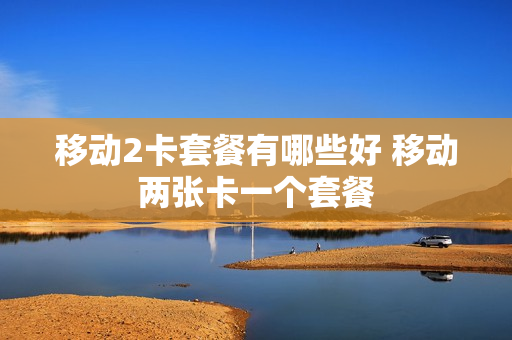 移动2卡套餐有哪些好 移动两张卡一个套餐