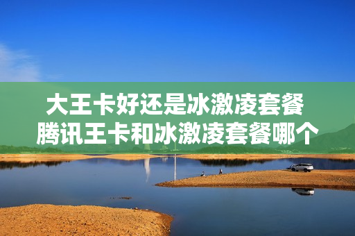 大王卡好还是冰激凌套餐 腾讯王卡和冰激凌套餐哪个好