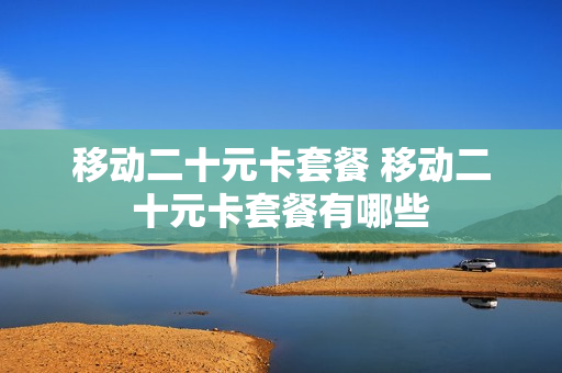 移动二十元卡套餐 移动二十元卡套餐有哪些