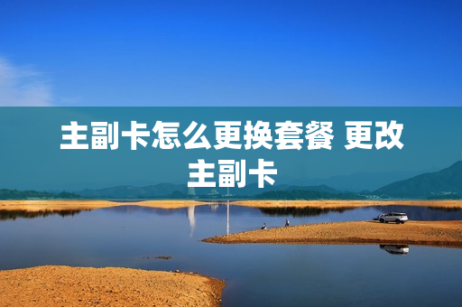 主副卡怎么更换套餐 更改主副卡