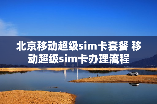 北京移动超级sim卡套餐 移动超级sim卡办理流程