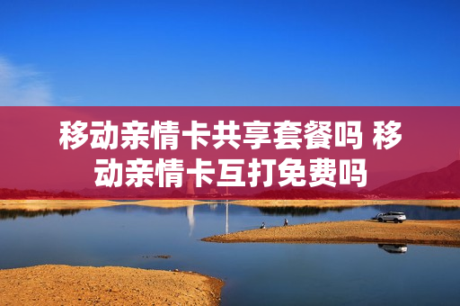 移动亲情卡共享套餐吗 移动亲情卡互打免费吗