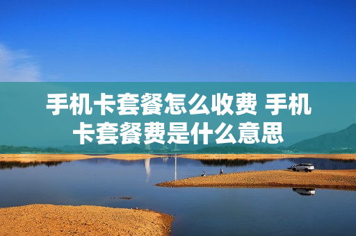 手机卡套餐怎么收费 手机卡套餐费是什么意思