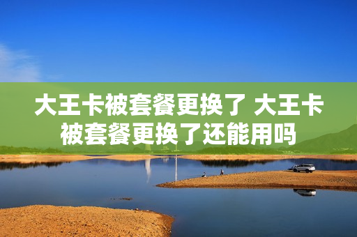 大王卡被套餐更换了 大王卡被套餐更换了还能用吗