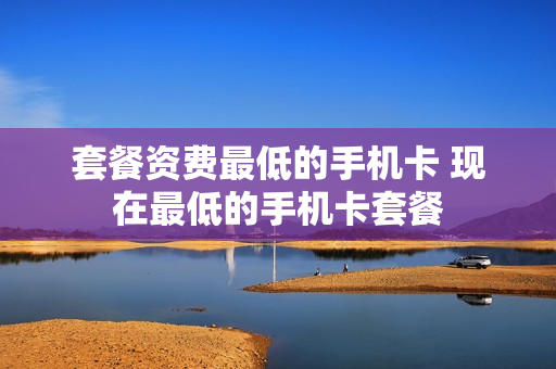 套餐资费最低的手机卡 现在最低的手机卡套餐