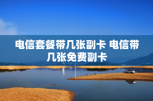 电信套餐带几张副卡 电信带几张免费副卡