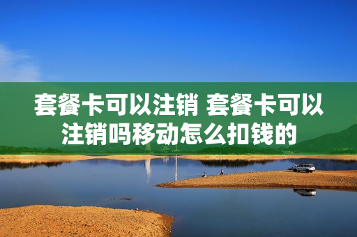 套餐卡可以注销 套餐卡可以注销吗移动怎么扣钱的
