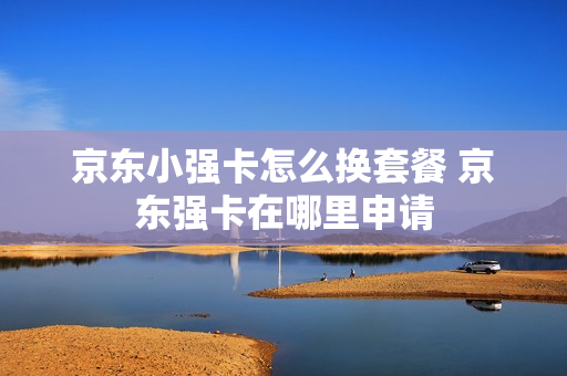 京东小强卡怎么换套餐 京东强卡在哪里申请