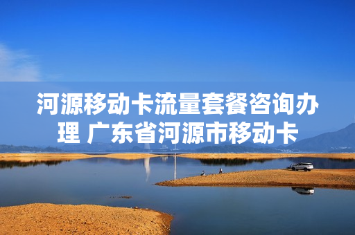 河源移动卡流量套餐咨询办理 广东省河源市移动卡