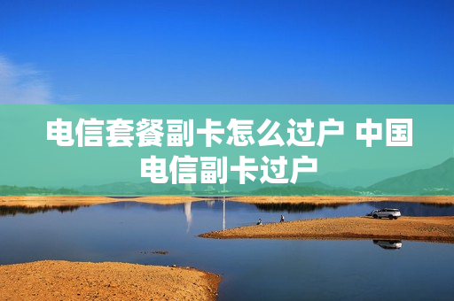 电信套餐副卡怎么过户 中国电信副卡过户