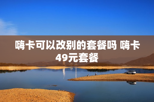 嗨卡可以改别的套餐吗 嗨卡49元套餐