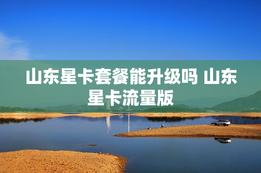山东星卡套餐能升级吗 山东星卡流量版