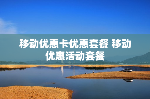 移动优惠卡优惠套餐 移动优惠活动套餐