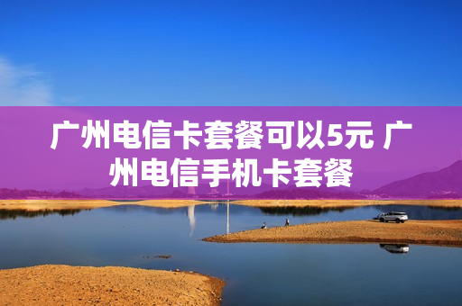 广州电信卡套餐可以5元 广州电信手机卡套餐