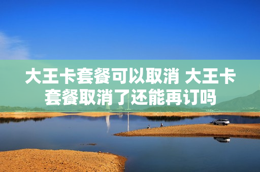 大王卡套餐可以取消 大王卡套餐取消了还能再订吗