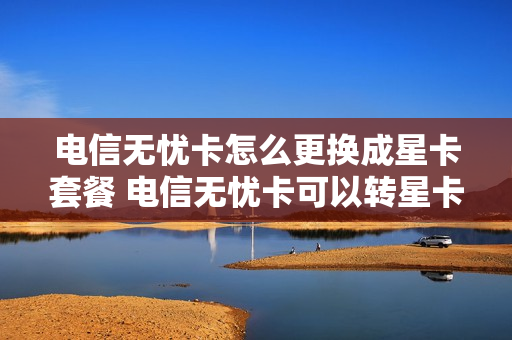电信无忧卡怎么更换成星卡套餐 电信无忧卡可以转星卡吗