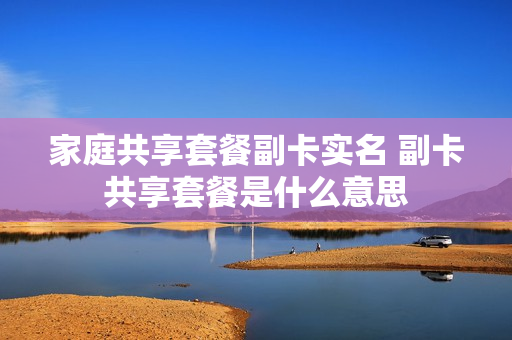 家庭共享套餐副卡实名 副卡共享套餐是什么意思