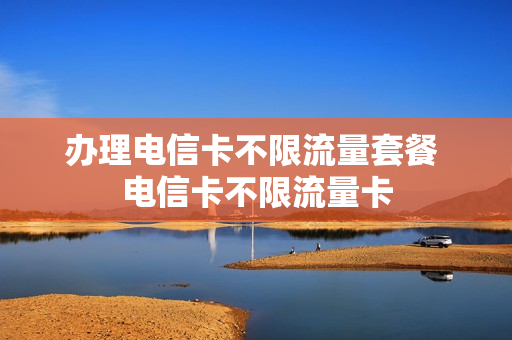 办理电信卡不限流量套餐 电信卡不限流量卡
