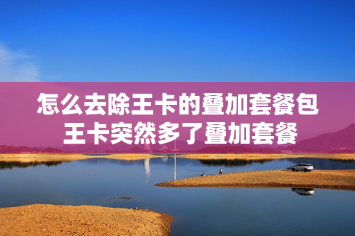 怎么去除王卡的叠加套餐包 王卡突然多了叠加套餐