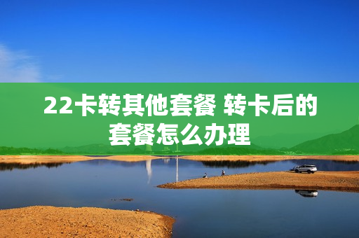 22卡转其他套餐 转卡后的套餐怎么办理
