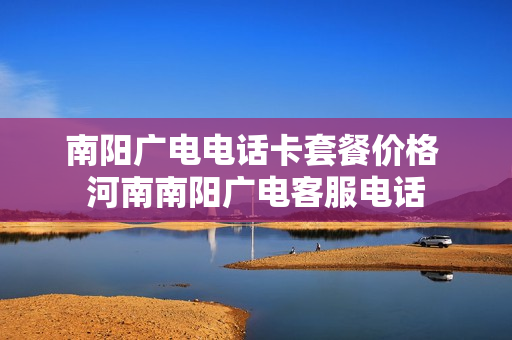 南阳广电电话卡套餐价格 河南南阳广电客服电话