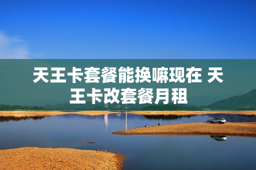 天王卡套餐能换嘛现在 天王卡改套餐月租
