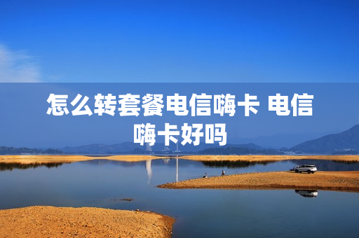 怎么转套餐电信嗨卡 电信嗨卡好吗