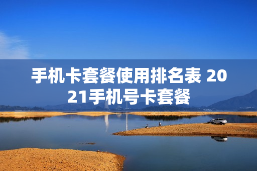 手机卡套餐使用排名表 2021手机号卡套餐