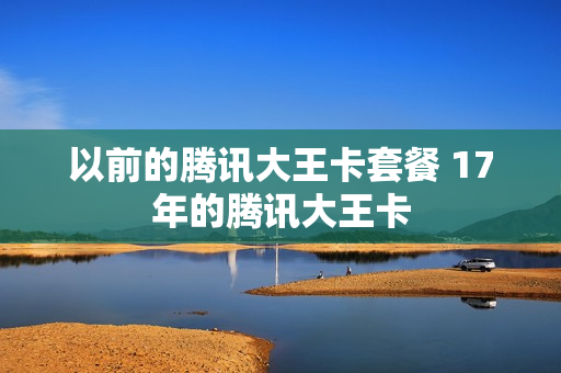 以前的腾讯大王卡套餐 17年的腾讯大王卡