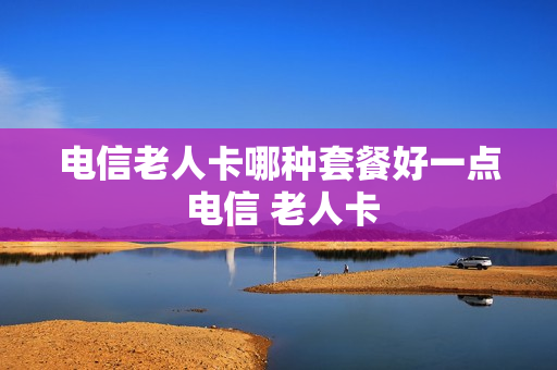 电信老人卡哪种套餐好一点 电信 老人卡