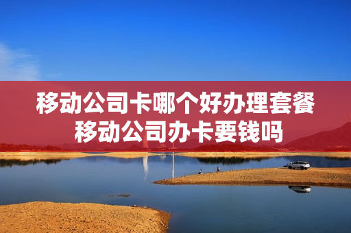 移动公司卡哪个好办理套餐 移动公司办卡要钱吗
