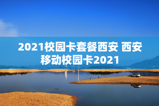2021校园卡套餐西安 西安移动校园卡2021