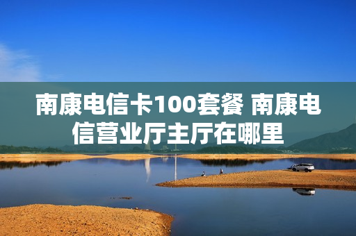 南康电信卡100套餐 南康电信营业厅主厅在哪里