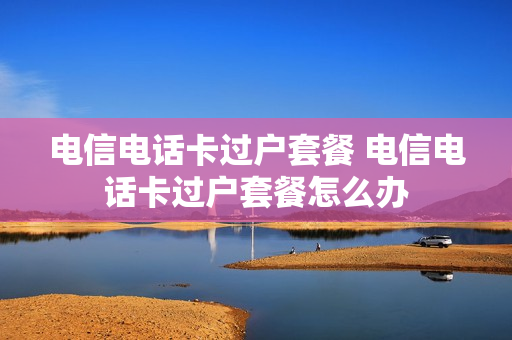 电信电话卡过户套餐 电信电话卡过户套餐怎么办