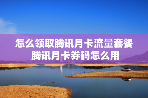 怎么领取腾讯月卡流量套餐 腾讯月卡券码怎么用