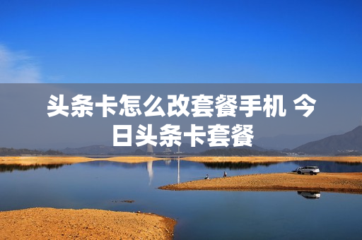 头条卡怎么改套餐手机 今日头条卡套餐