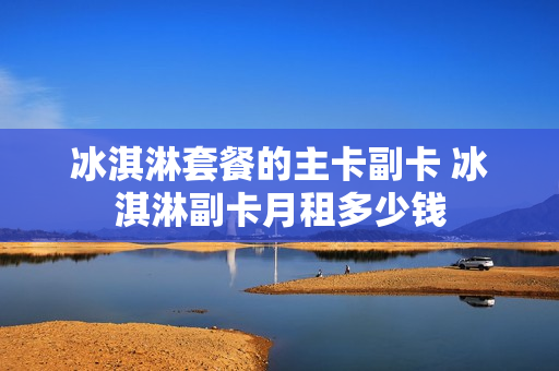 冰淇淋套餐的主卡副卡 冰淇淋副卡月租多少钱