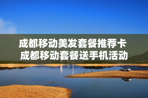 成都移动美发套餐推荐卡 成都移动套餐送手机活动