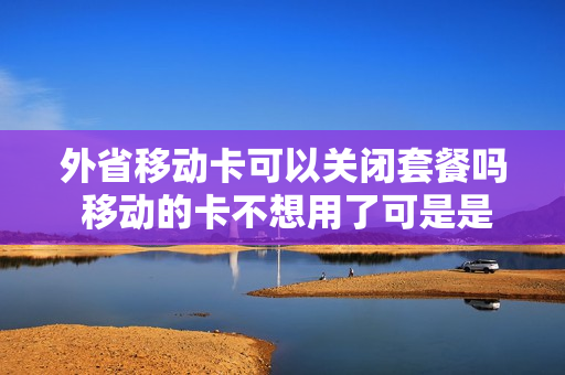 外省移动卡可以关闭套餐吗 移动的卡不想用了可是是外省的怎么在本省取消呢