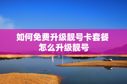 如何免费升级靓号卡套餐 怎么升级靓号